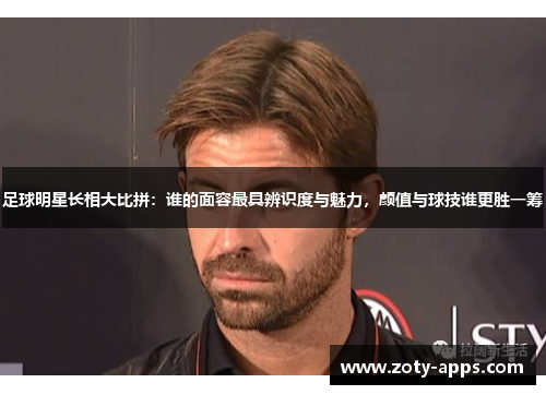 足球明星长相大比拼：谁的面容最具辨识度与魅力，颜值与球技谁更胜一筹
