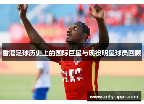 香港足球历史上的国际巨星与现役明星球员回顾