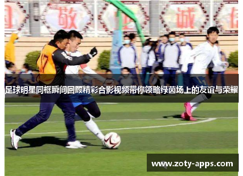 足球明星同框瞬间回顾精彩合影视频带你领略绿茵场上的友谊与荣耀